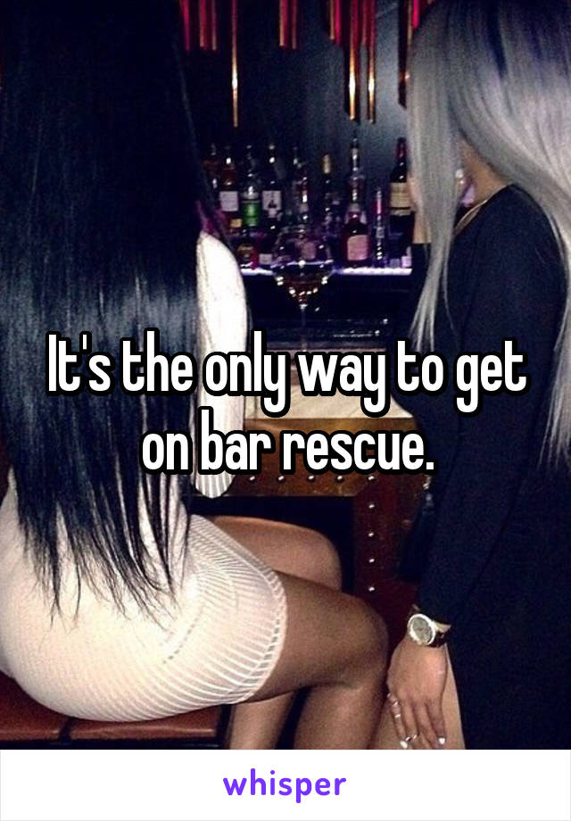 It's the only way to get on bar rescue.