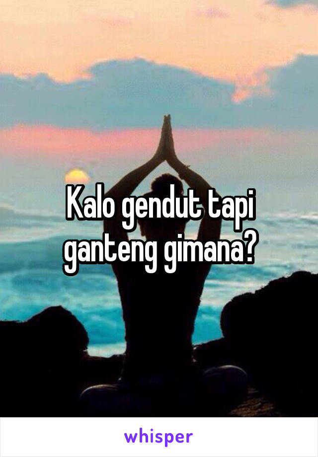 Kalo gendut tapi ganteng gimana?