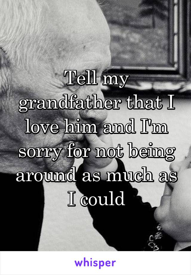 Tell my grandfather that I love him and I'm sorry for not being around as much as I could