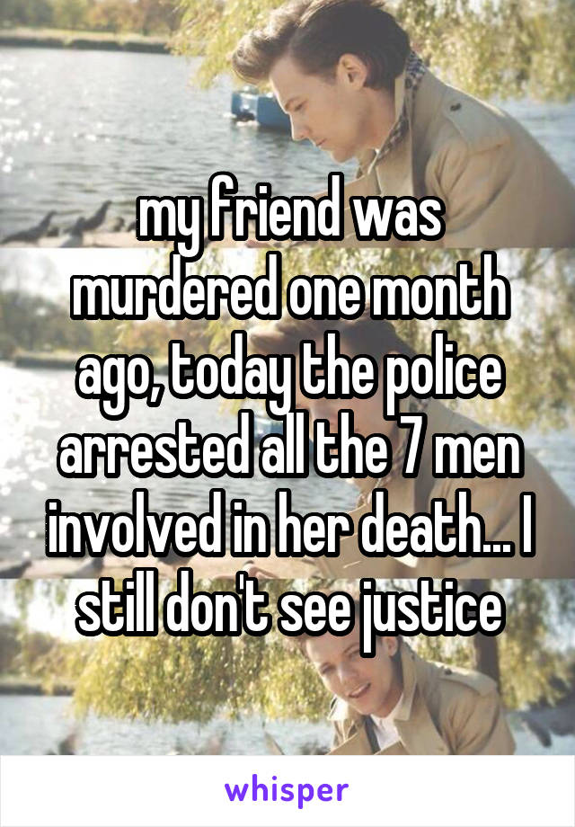 my friend was murdered one month ago, today the police arrested all the 7 men involved in her death... I still don't see justice