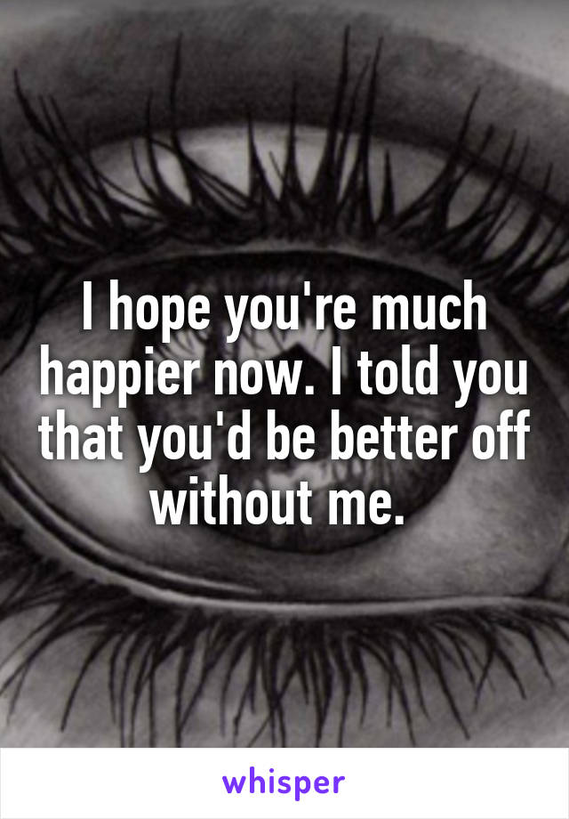 I hope you're much happier now. I told you that you'd be better off without me. 