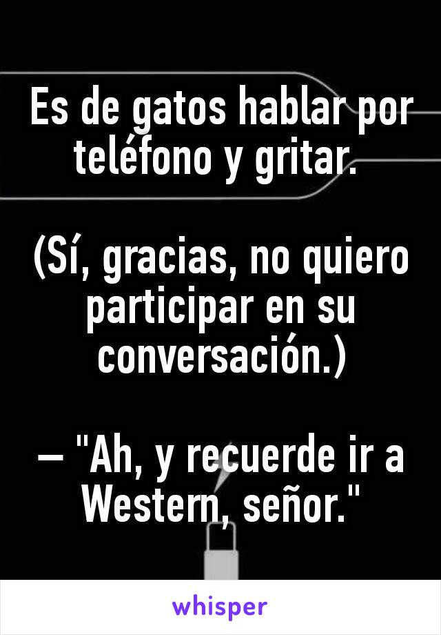 Es de gatos hablar por teléfono y gritar. 

(Sí, gracias, no quiero participar en su conversación.)

– "Ah, y recuerde ir a Western, señor."