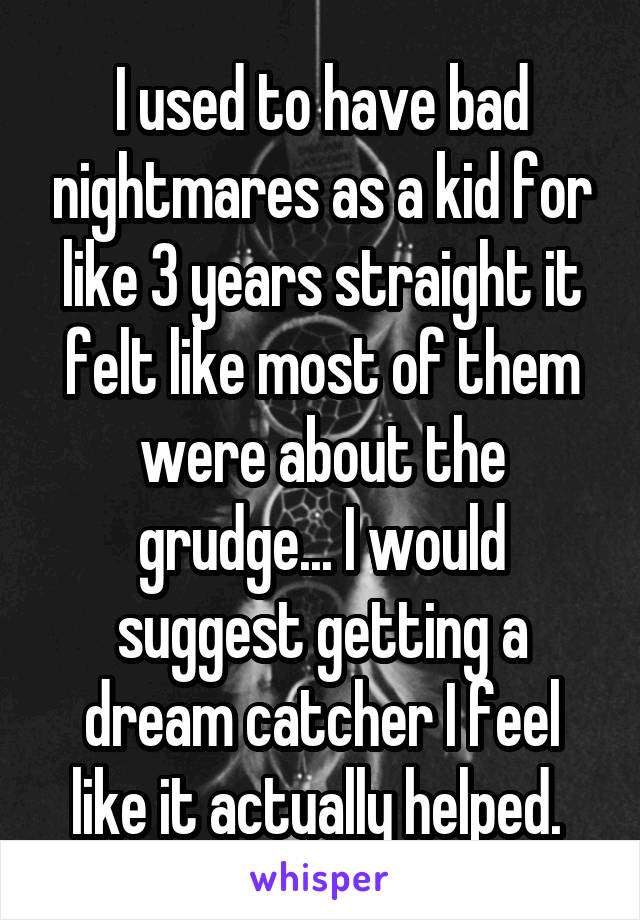 I used to have bad nightmares as a kid for like 3 years straight it felt like most of them were about the grudge... I would suggest getting a dream catcher I feel like it actually helped. 