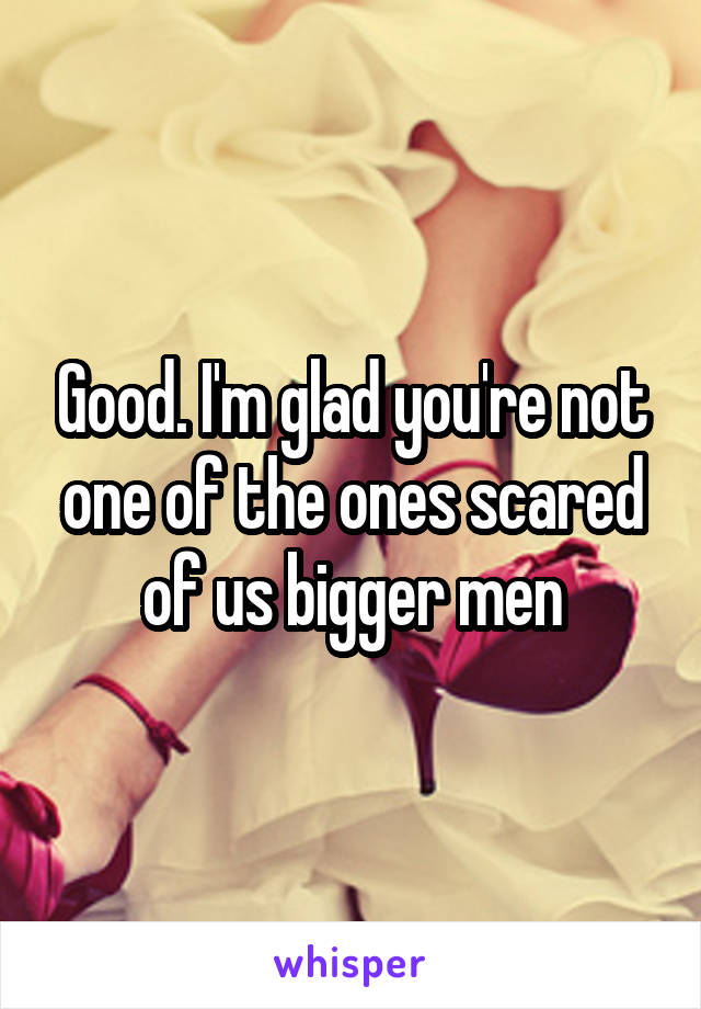 Good. I'm glad you're not one of the ones scared of us bigger men