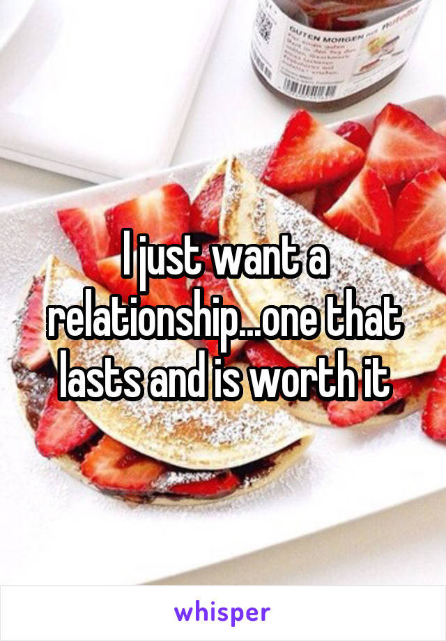 I just want a relationship...one that lasts and is worth it