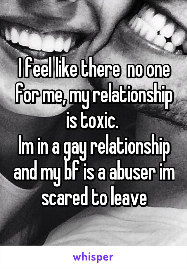 I feel like there  no one for me, my relationship is toxic. 
Im in a gay relationship and my bf is a abuser im scared to leave