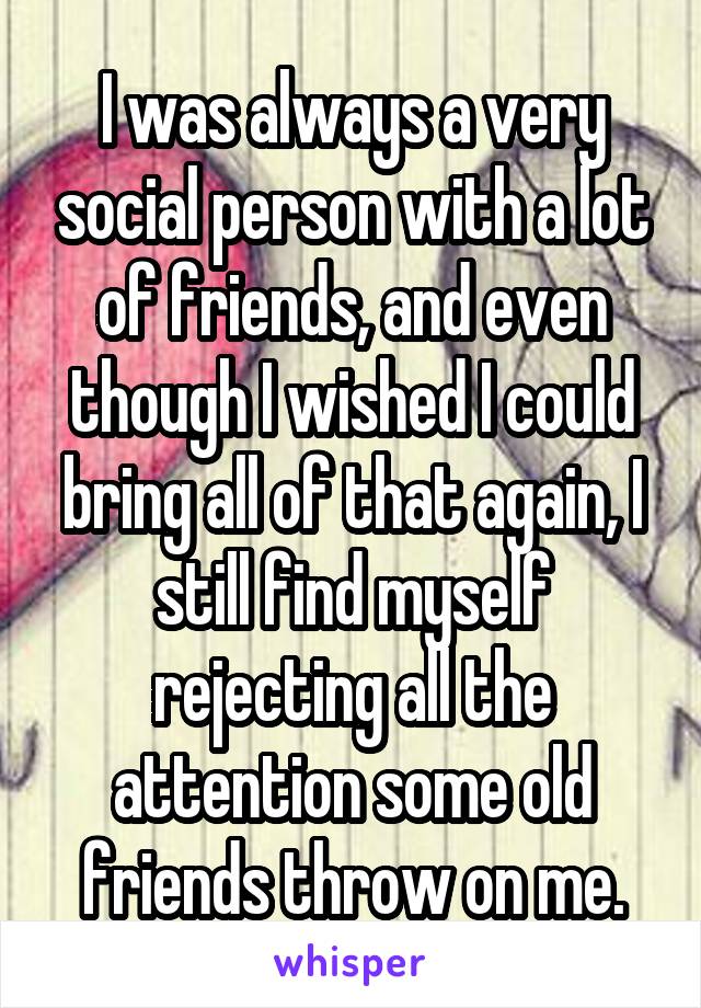 I was always a very social person with a lot of friends, and even though I wished I could bring all of that again, I still find myself rejecting all the attention some old friends throw on me.