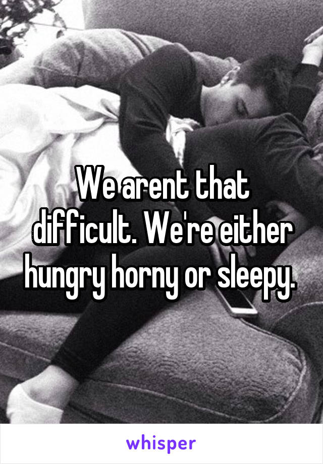 We arent that difficult. We're either hungry horny or sleepy. 