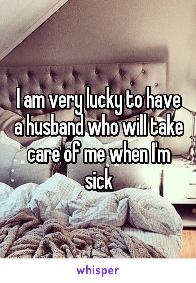 I am very lucky to have a husband who will take care of me when I'm sick