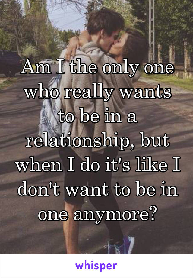 Am I the only one who really wants to be in a relationship, but when I do it's like I don't want to be in one anymore?