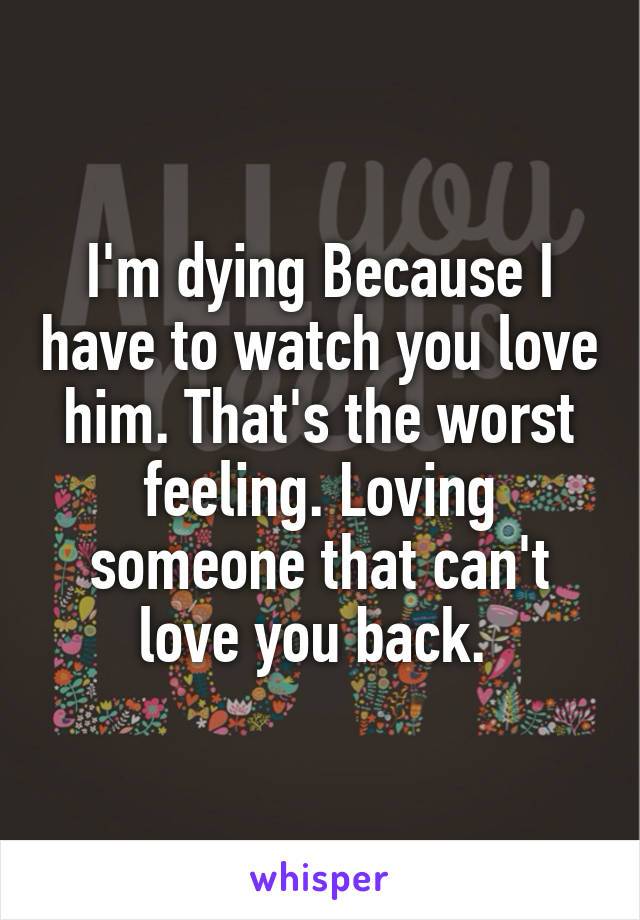 I'm dying Because I have to watch you love him. That's the worst feeling. Loving someone that can't love you back. 