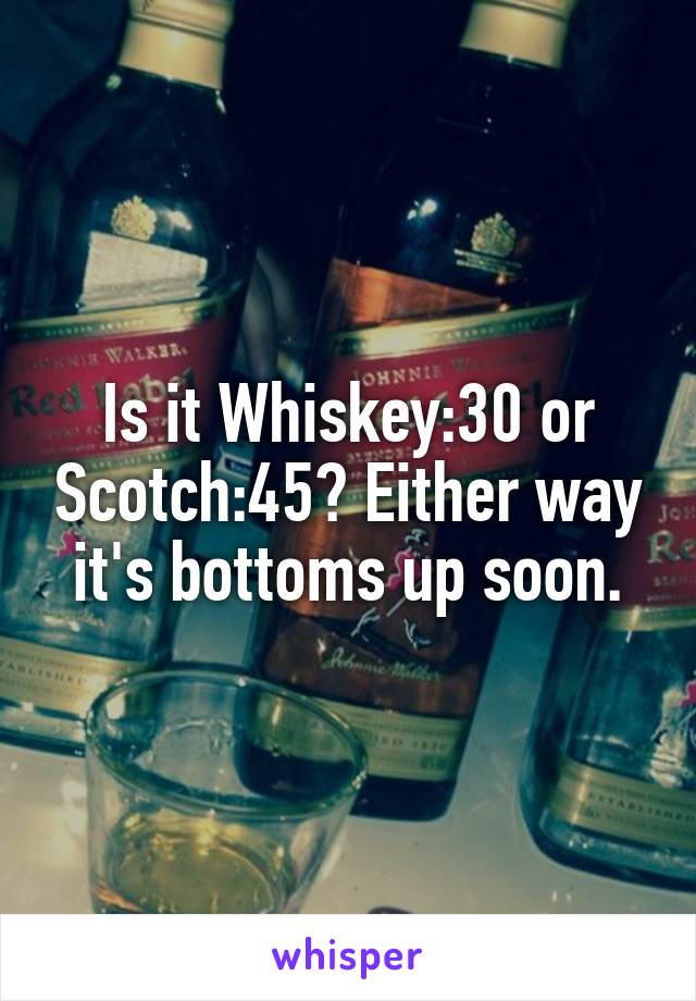 Is it Whiskey:30 or Scotch:45? Either way it's bottoms up soon.