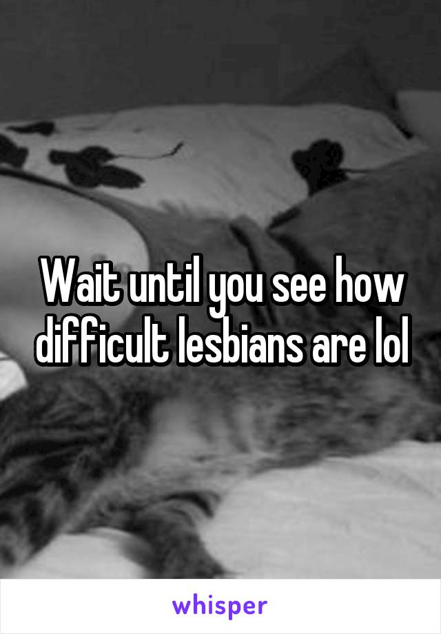 Wait until you see how difficult lesbians are lol