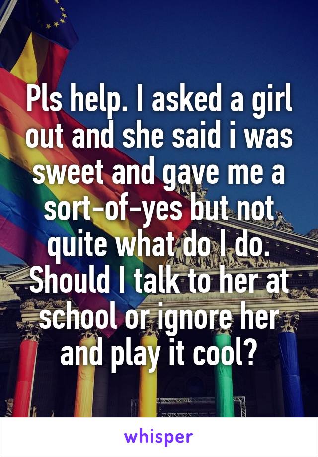 Pls help. I asked a girl out and she said i was sweet and gave me a sort-of-yes but not quite what do I do. Should I talk to her at school or ignore her and play it cool?