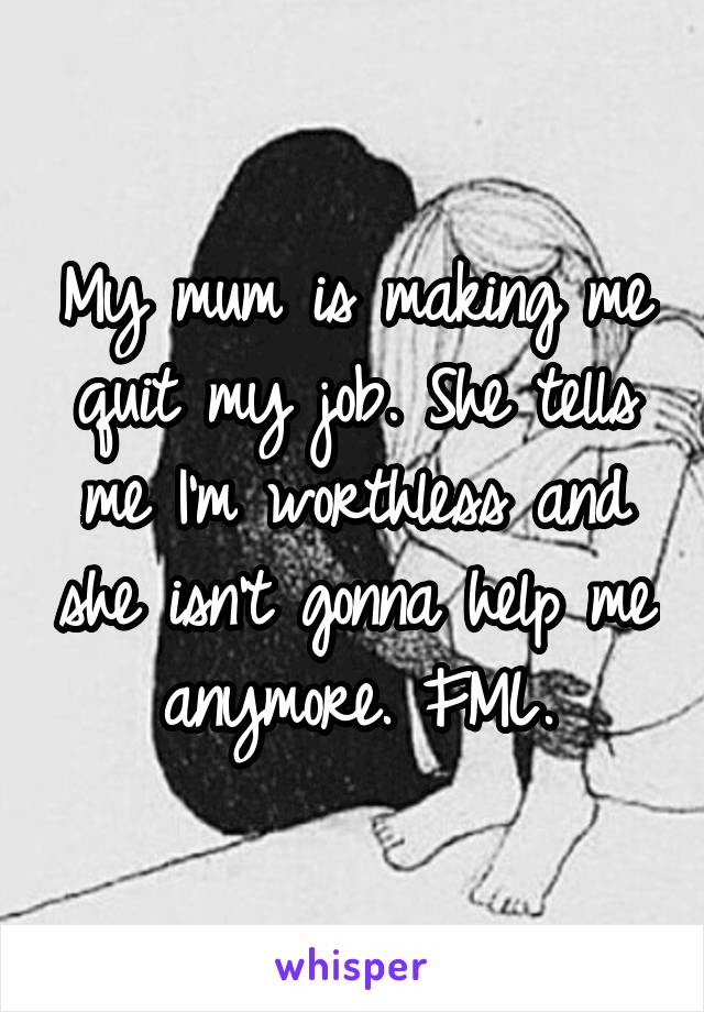 My mum is making me quit my job. She tells me I'm worthless and she isn't gonna help me anymore. FML.