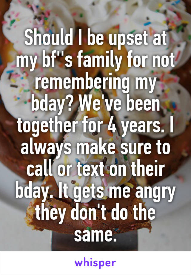 Should I be upset at my bf''s family for not remembering my bday? We've been together for 4 years. I always make sure to call or text on their bday. It gets me angry they don't do the same.