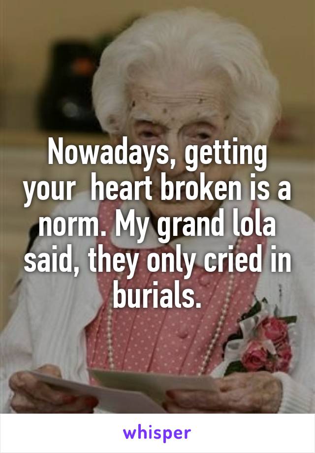 Nowadays, getting your  heart broken is a norm. My grand lola said, they only cried in burials.