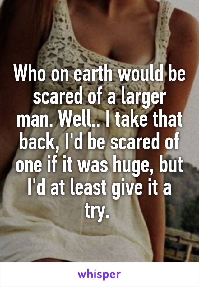 Who on earth would be scared of a larger man. Well.. I take that back, I'd be scared of one if it was huge, but I'd at least give it a try. 