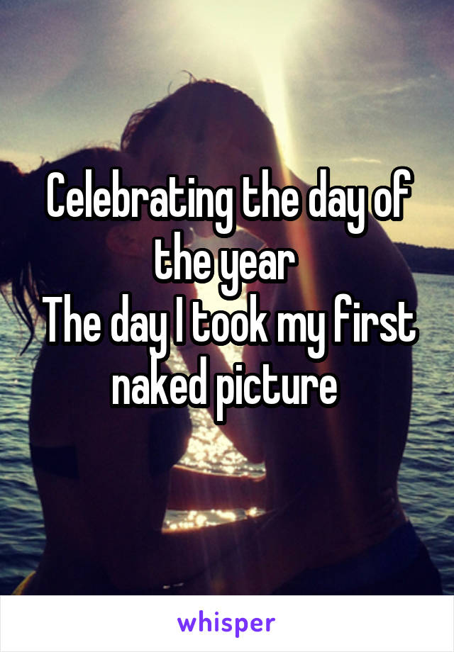 Celebrating the day of the year 
The day I took my first naked picture 
