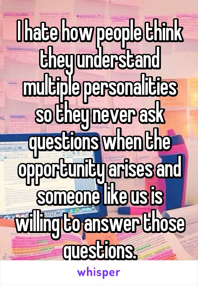 I hate how people think they understand multiple personalities so they never ask questions when the opportunity arises and someone like us is willing to answer those questions.