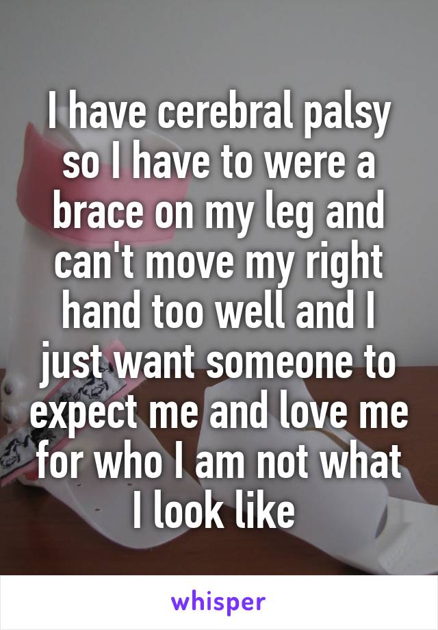 I have cerebral palsy so I have to were a brace on my leg and can't move my right hand too well and I just want someone to expect me and love me for who I am not what I look like 