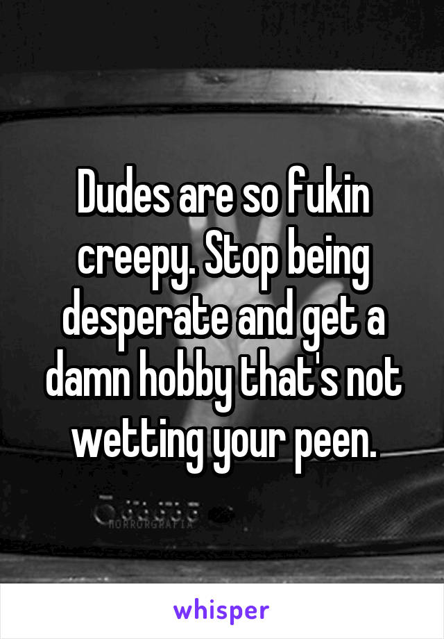 Dudes are so fukin creepy. Stop being desperate and get a damn hobby that's not wetting your peen.