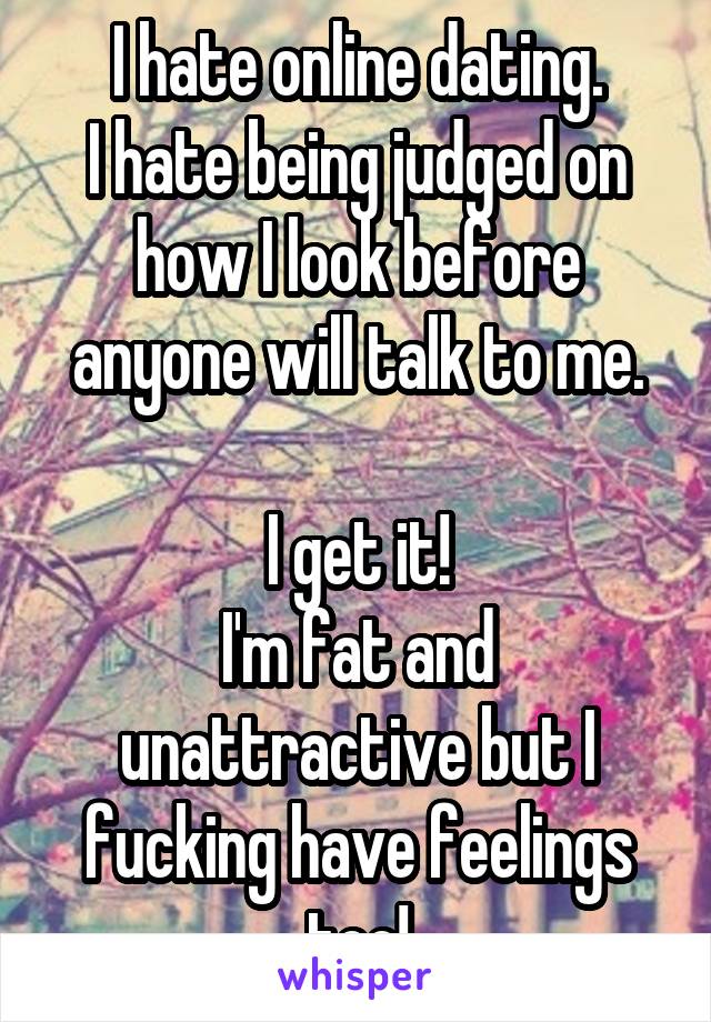 I hate online dating.
I hate being judged on how I look before anyone will talk to me.

I get it!
I'm fat and unattractive but I fucking have feelings too!