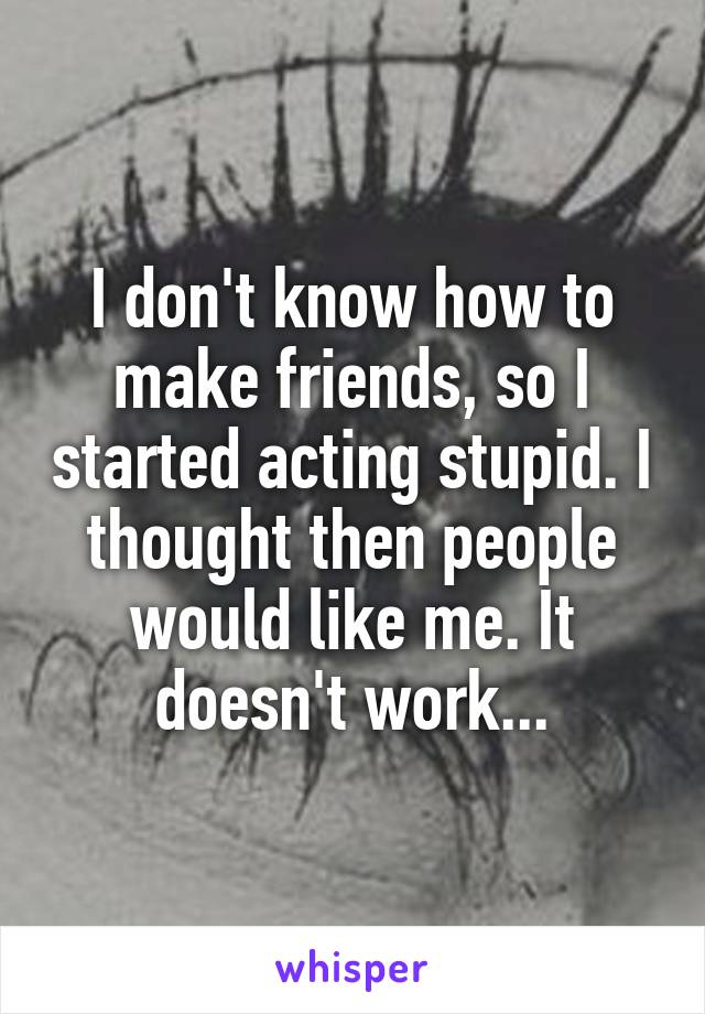 I don't know how to make friends, so I started acting stupid. I thought then people would like me. It doesn't work...