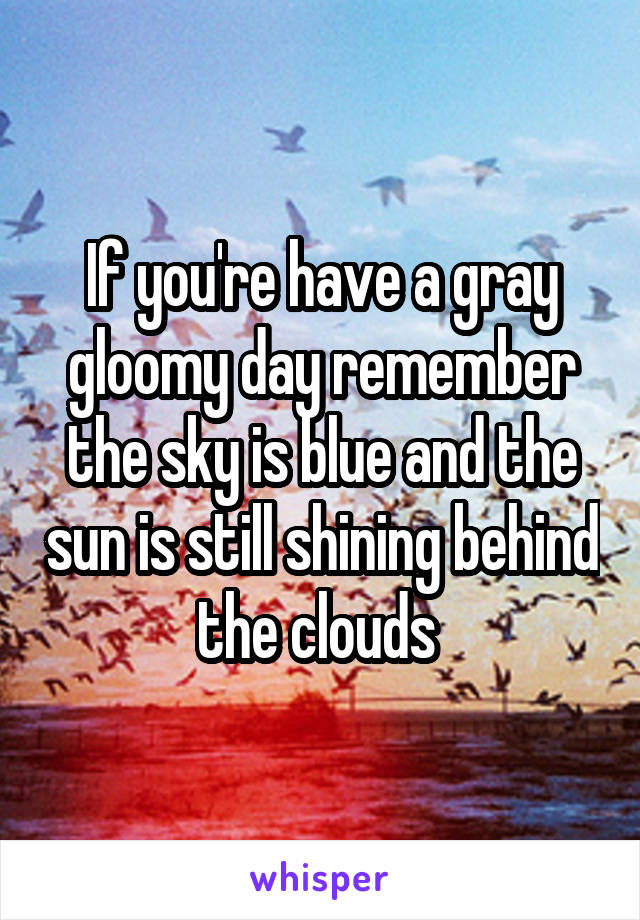 If you're have a gray gloomy day remember the sky is blue and the sun is still shining behind the clouds 