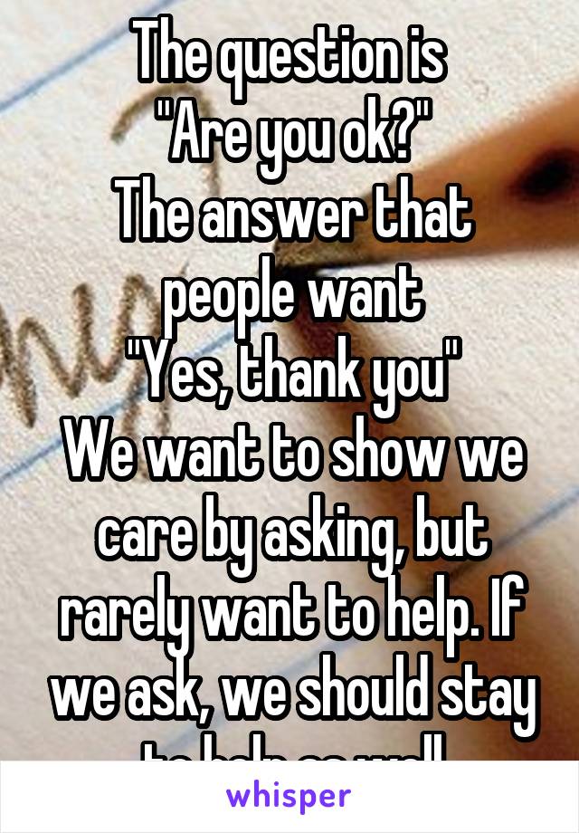 The question is 
"Are you ok?"
The answer that people want
"Yes, thank you"
We want to show we care by asking, but rarely want to help. If we ask, we should stay to help as well