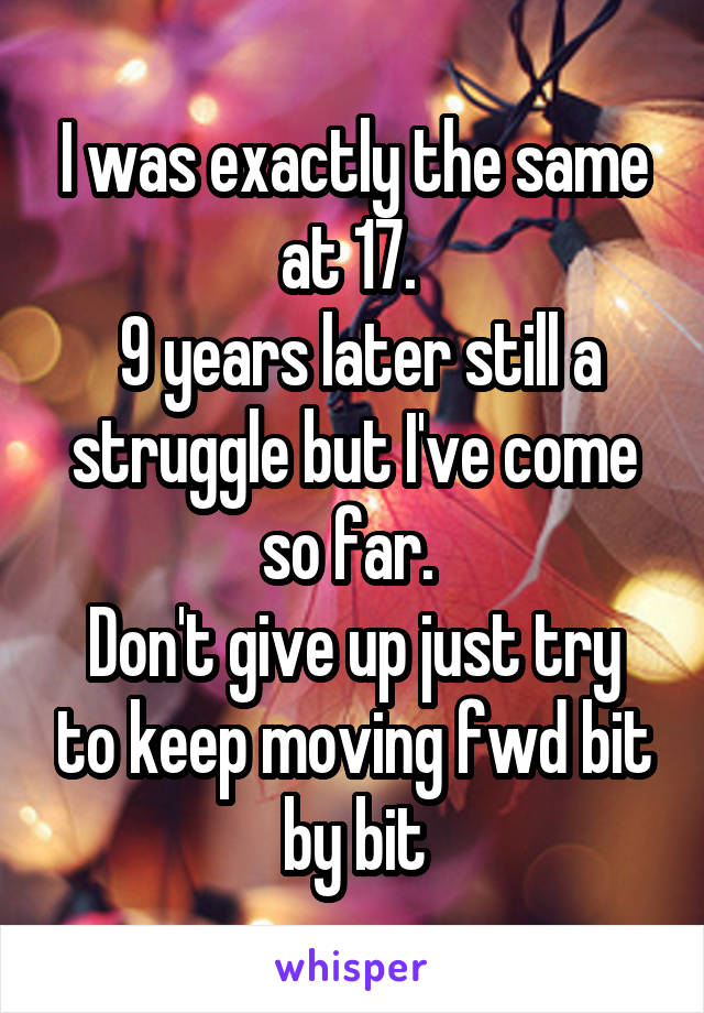 I was exactly the same at 17. 
 9 years later still a struggle but I've come so far. 
Don't give up just try to keep moving fwd bit by bit