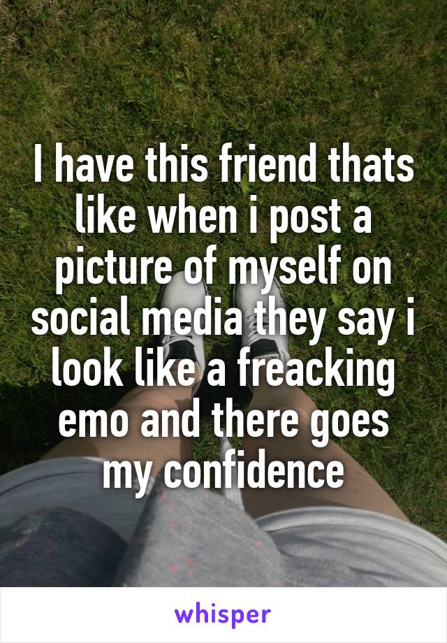 I have this friend thats like when i post a picture of myself on social media they say i look like a freacking emo and there goes my confidence