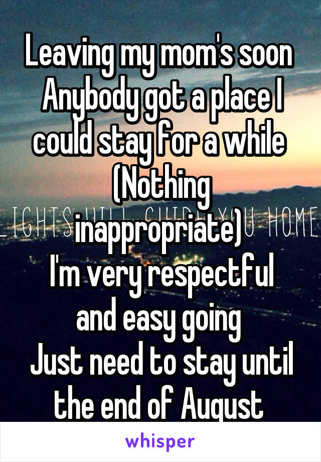 Leaving my mom's soon 
Anybody got a place I could stay for a while 
(Nothing inappropriate) 
I'm very respectful and easy going 
Just need to stay until the end of August 