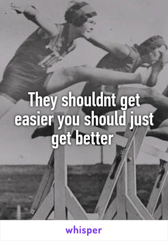 They shouldnt get easier you should just get better 