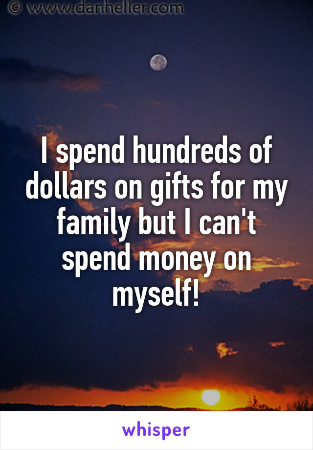 I spend hundreds of dollars on gifts for my family but I can't spend money on myself!