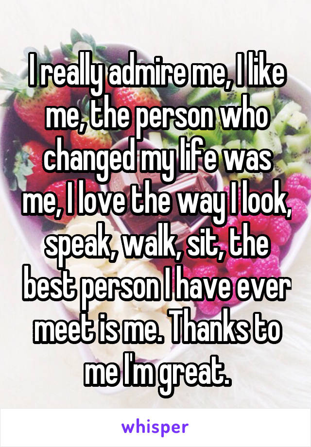 I really admire me, I like me, the person who changed my life was me, I love the way I look, speak, walk, sit, the best person I have ever meet is me. Thanks to me I'm great.