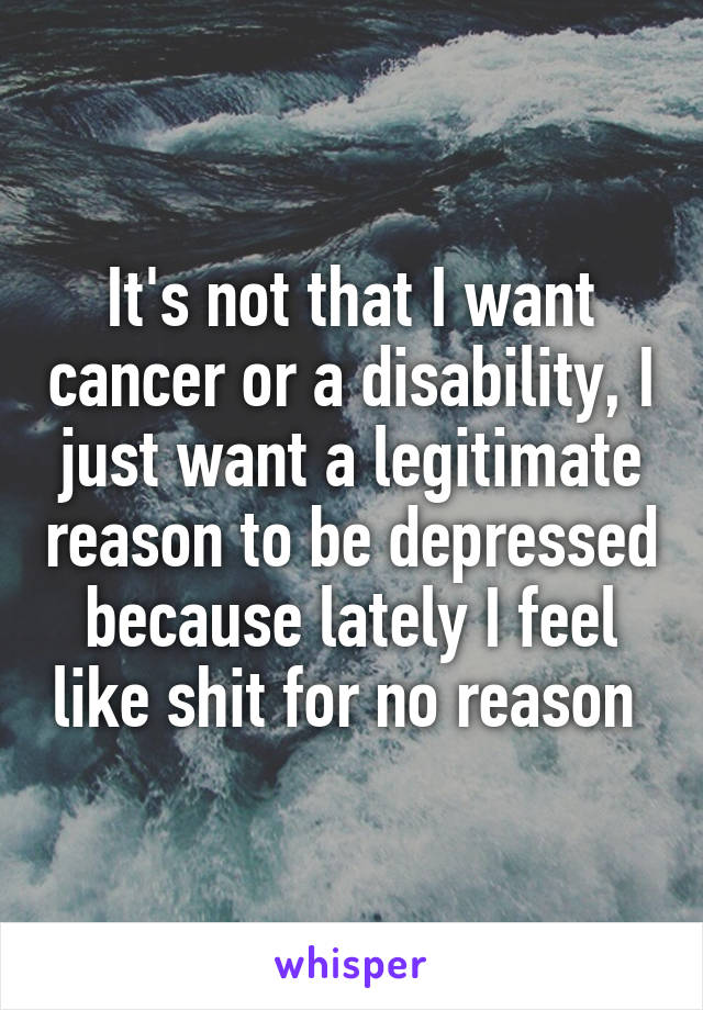 It's not that I want cancer or a disability, I just want a legitimate reason to be depressed because lately I feel like shit for no reason 