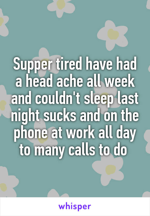 Supper tired have had a head ache all week and couldn't sleep last night sucks and on the phone at work all day to many calls to do 