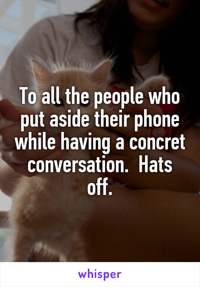 To all the people who put aside their phone while having a concret conversation.  Hats off.