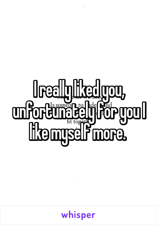 I really liked you, unfortunately for you I like myself more. 