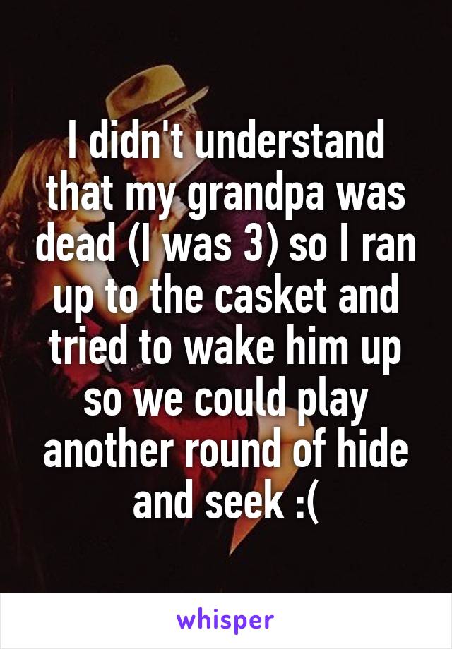 I didn't understand that my grandpa was dead (I was 3) so I ran up to the casket and tried to wake him up so we could play another round of hide and seek :(