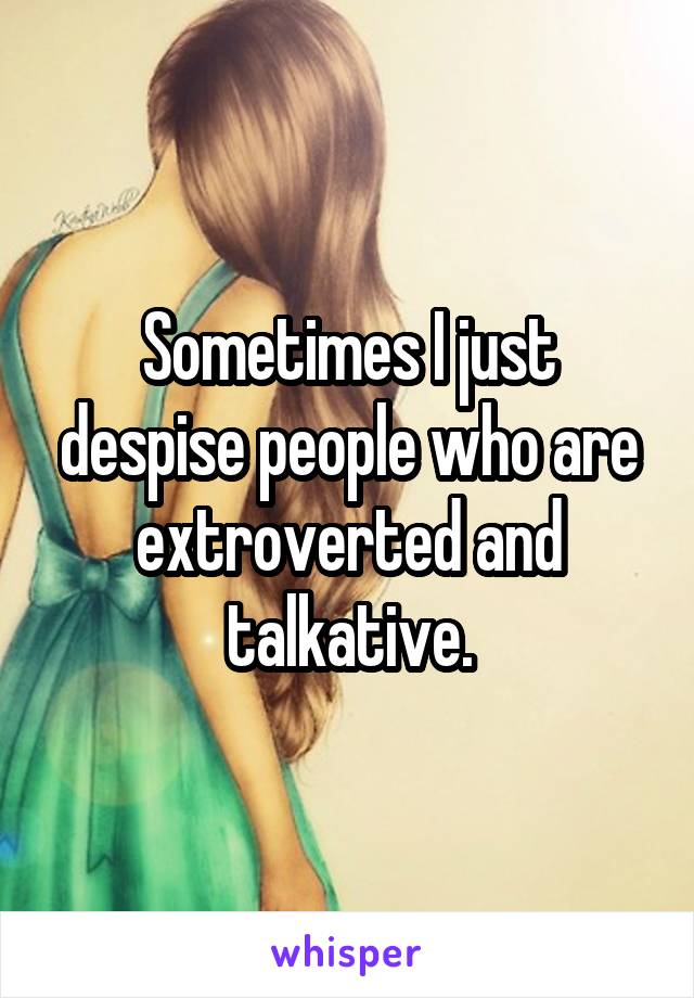 Sometimes I just despise people who are extroverted and talkative.