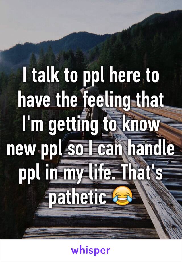 I talk to ppl here to have the feeling that I'm getting to know new ppl so I can handle ppl in my life. That's pathetic 😂