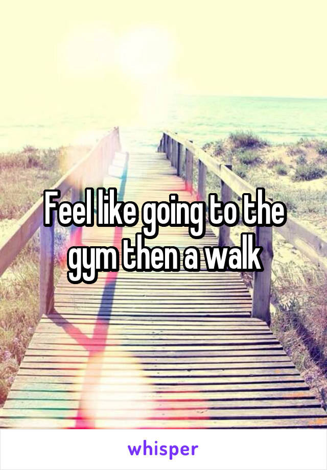 Feel like going to the gym then a walk