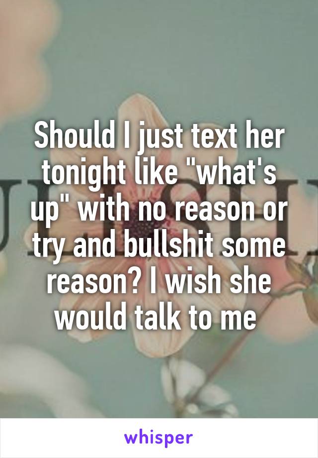 Should I just text her tonight like "what's up" with no reason or try and bullshit some reason? I wish she would talk to me 