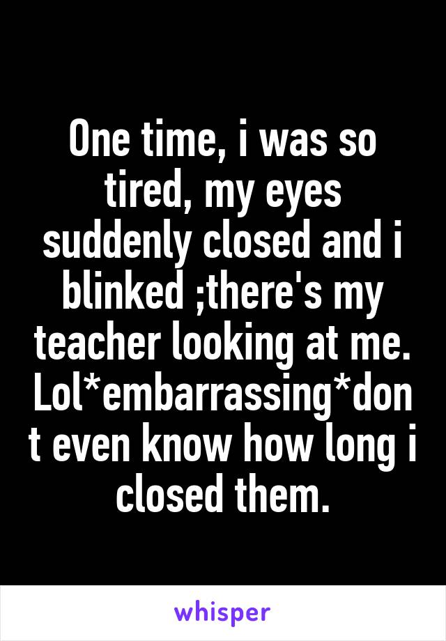 One time, i was so tired, my eyes suddenly closed and i blinked ;there's my teacher looking at me. Lol*embarrassing*dont even know how long i closed them.