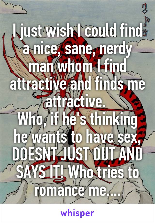 I just wish I could find a nice, sane, nerdy man whom I find attractive and finds me attractive. 
Who, if he's thinking he wants to have sex, DOESNT JUST OUT AND SAYS IT! Who tries to romance me....