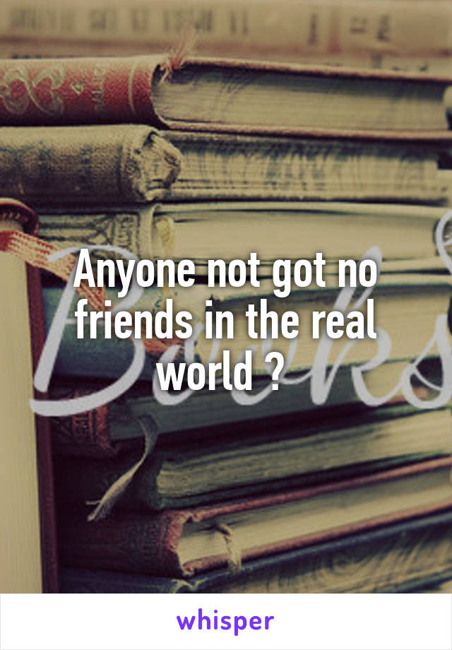 Anyone not got no friends in the real world ? 