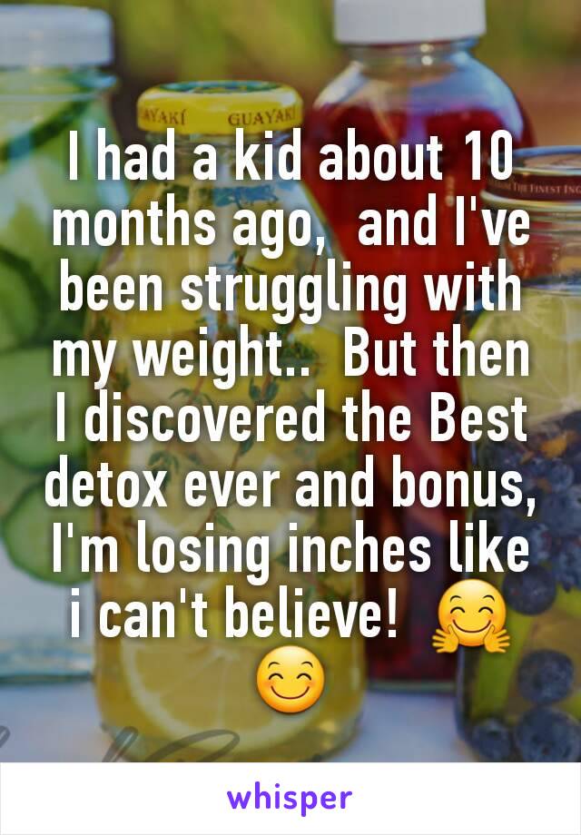 I had a kid about 10 months ago,  and I've been struggling with my weight..  But then I discovered the Best detox ever and bonus,  I'm losing inches like i can't believe!  🤗😊