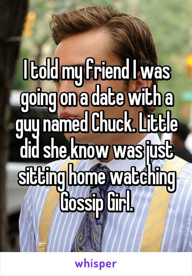 I told my friend I was going on a date with a guy named Chuck. Little did she know was just sitting home watching Gossip Girl.